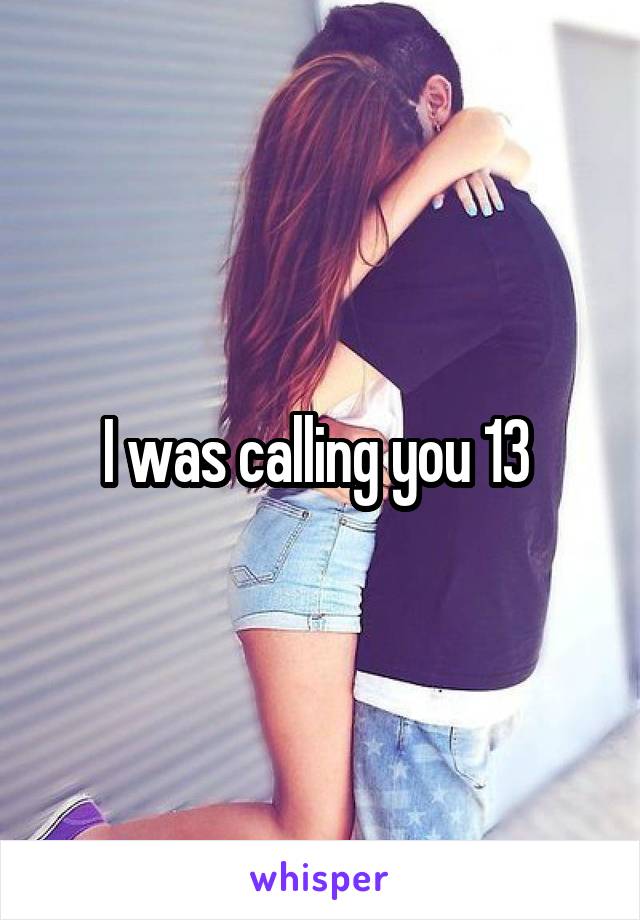 I was calling you 13 