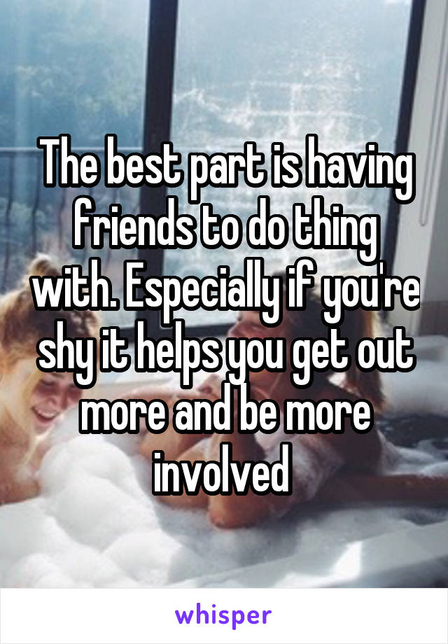 The best part is having friends to do thing with. Especially if you're shy it helps you get out more and be more involved 