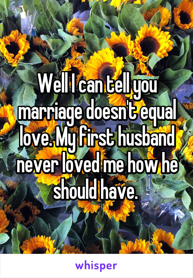 Well I can tell you marriage doesn't equal love. My first husband never loved me how he should have. 