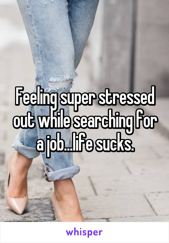 Feeling super stressed out while searching for a job...life sucks.