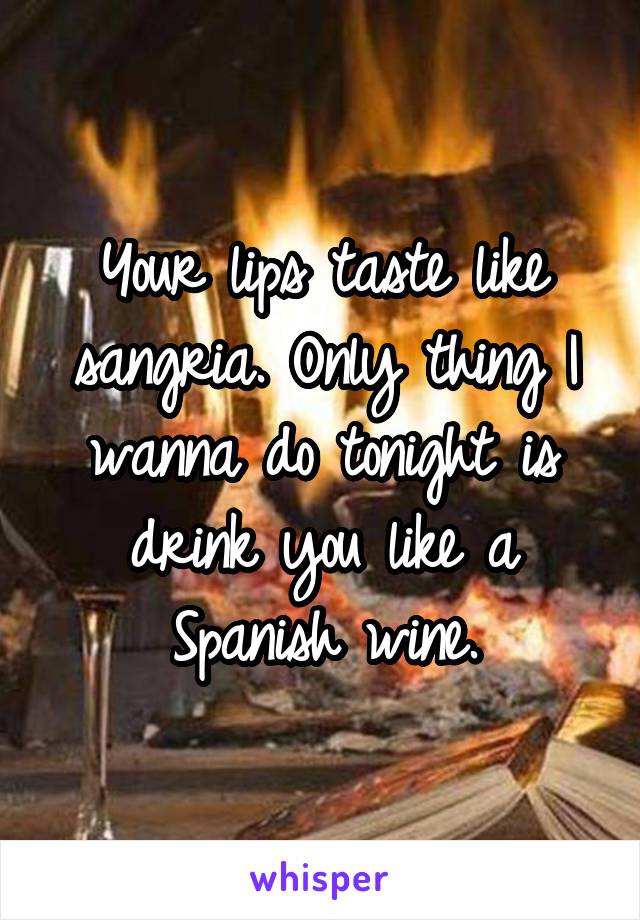 Your lips taste like sangria. Only thing I wanna do tonight is drink you like a Spanish wine.