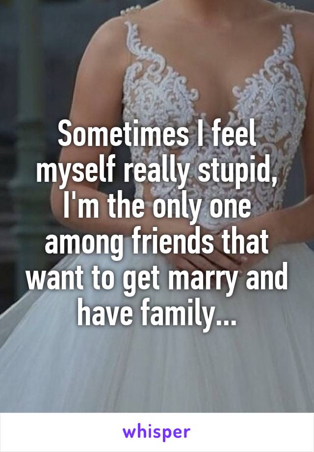 Sometimes I feel myself really stupid, I'm the only one among friends that want to get marry and have family...