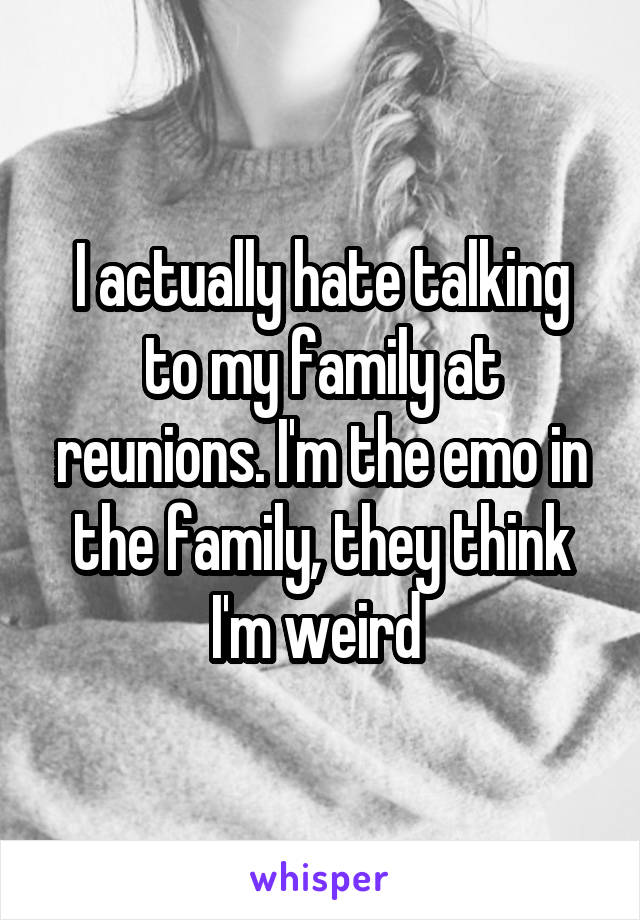 I actually hate talking to my family at reunions. I'm the emo in the family, they think I'm weird 