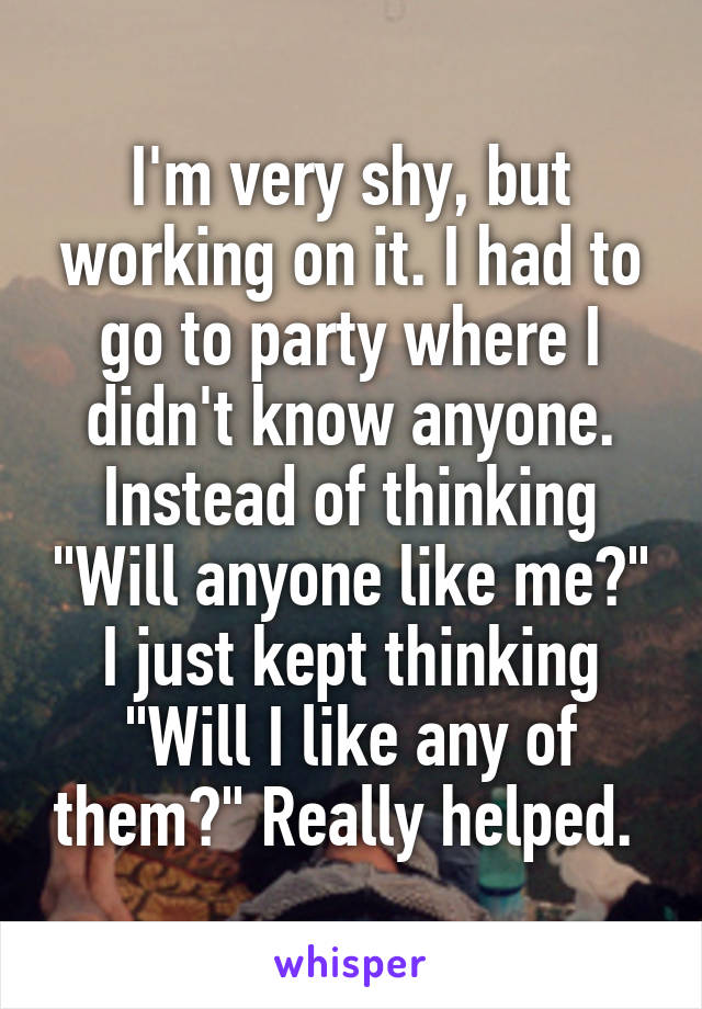 I'm very shy, but working on it. I had to go to party where I didn't know anyone. Instead of thinking "Will anyone like me?" I just kept thinking "Will I like any of them?" Really helped. 