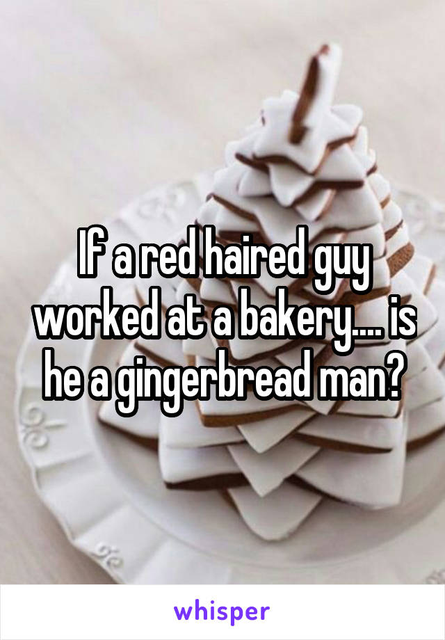 If a red haired guy worked at a bakery.... is he a gingerbread man?