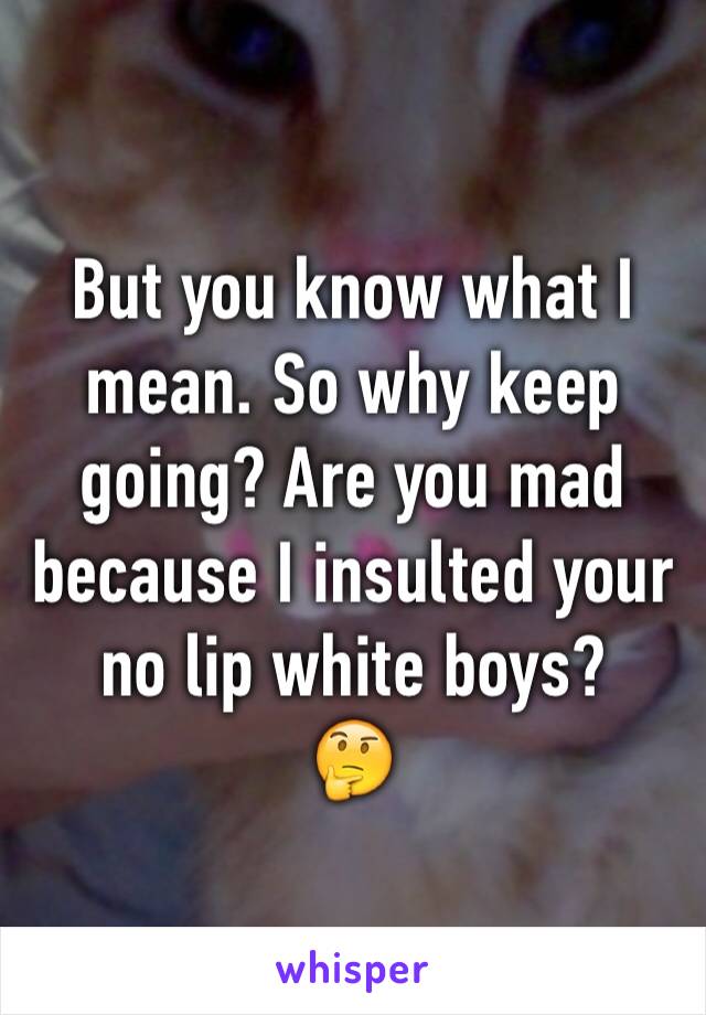 But you know what I mean. So why keep going? Are you mad because I insulted your no lip white boys?
🤔