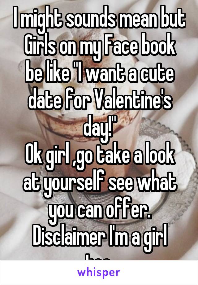 I might sounds mean but
Girls on my Face book be like "I want a cute date for Valentine's day!"
Ok girl ,go take a look at yourself see what you can offer.
Disclaimer I'm a girl too.