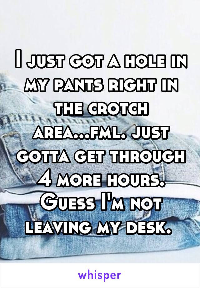I just got a hole in my pants right in the crotch area...fml. just gotta get through 4 more hours. Guess I'm not leaving my desk. 