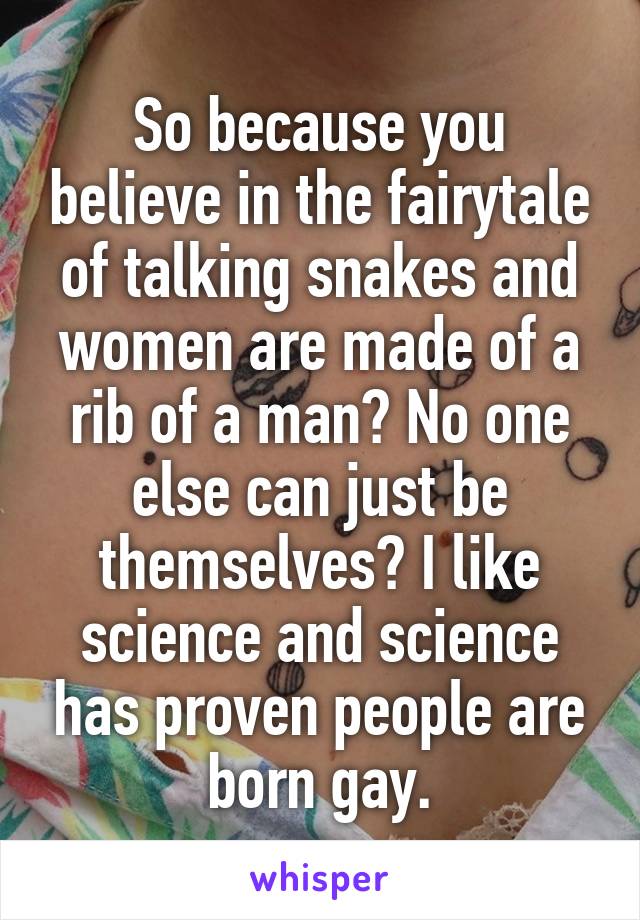So because you believe in the fairytale of talking snakes and women are made of a rib of a man? No one else can just be themselves? I like science and science has proven people are born gay.