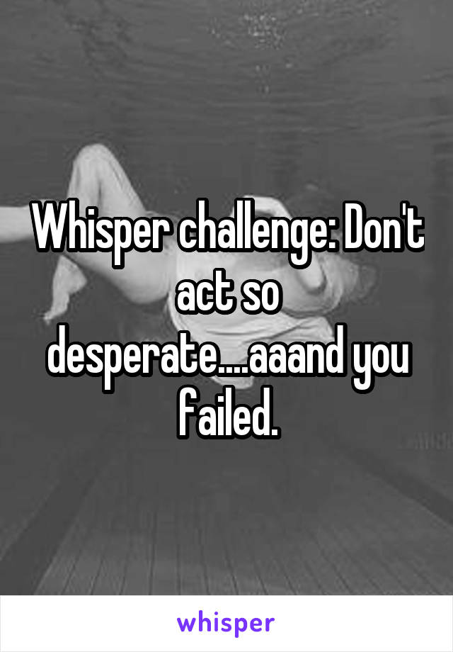 Whisper challenge: Don't act so desperate....aaand you failed.