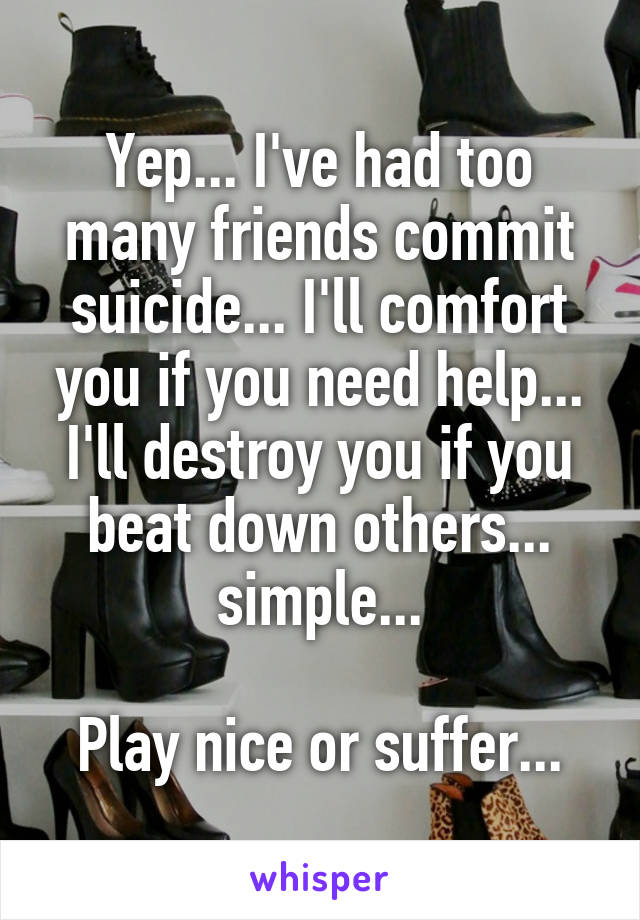 Yep... I've had too many friends commit suicide... I'll comfort you if you need help... I'll destroy you if you beat down others... simple...

Play nice or suffer...