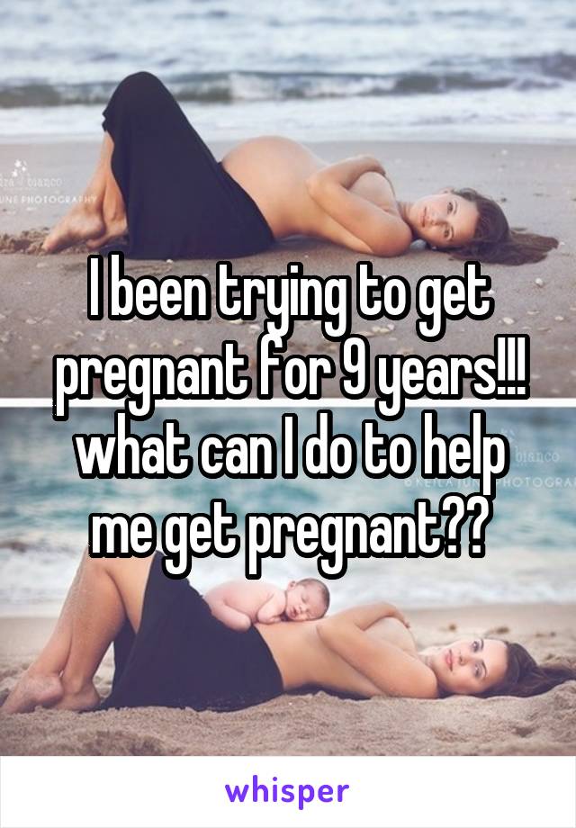 I been trying to get pregnant for 9 years!!! what can I do to help me get pregnant??