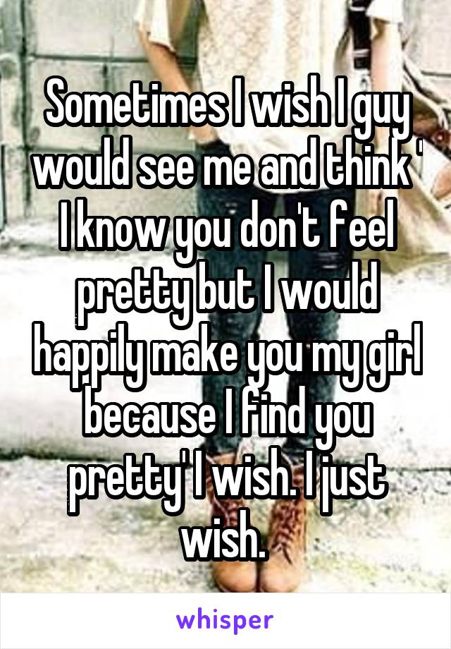Sometimes I wish I guy would see me and think ' I know you don't feel pretty but I would happily make you my girl because I find you pretty' I wish. I just wish. 