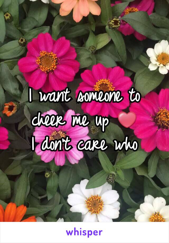 I want someone to cheer me up ❤
I don't care who
