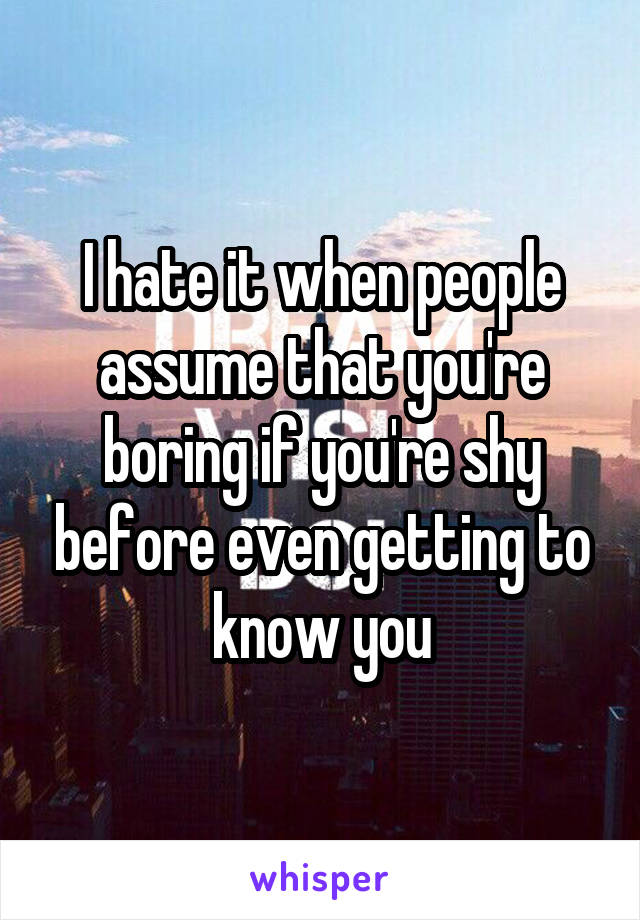 I hate it when people assume that you're boring if you're shy before even getting to know you