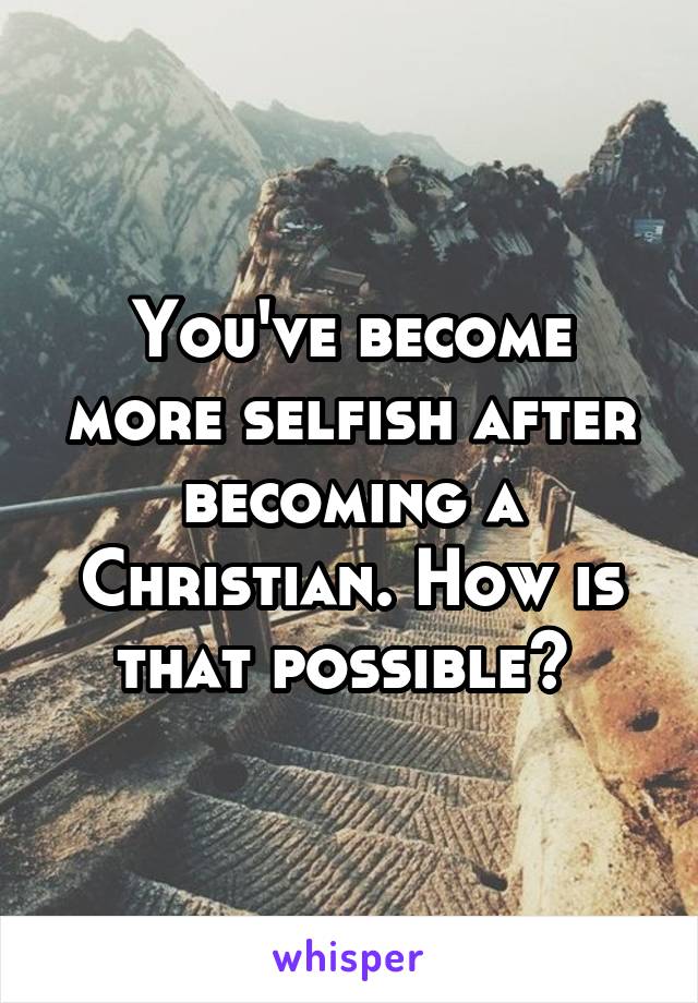 You've become more selfish after becoming a Christian. How is that possible? 