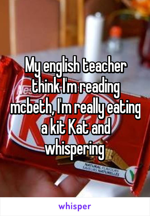 My english teacher think I'm reading mcbeth, I'm really eating a kit Kat and whispering 