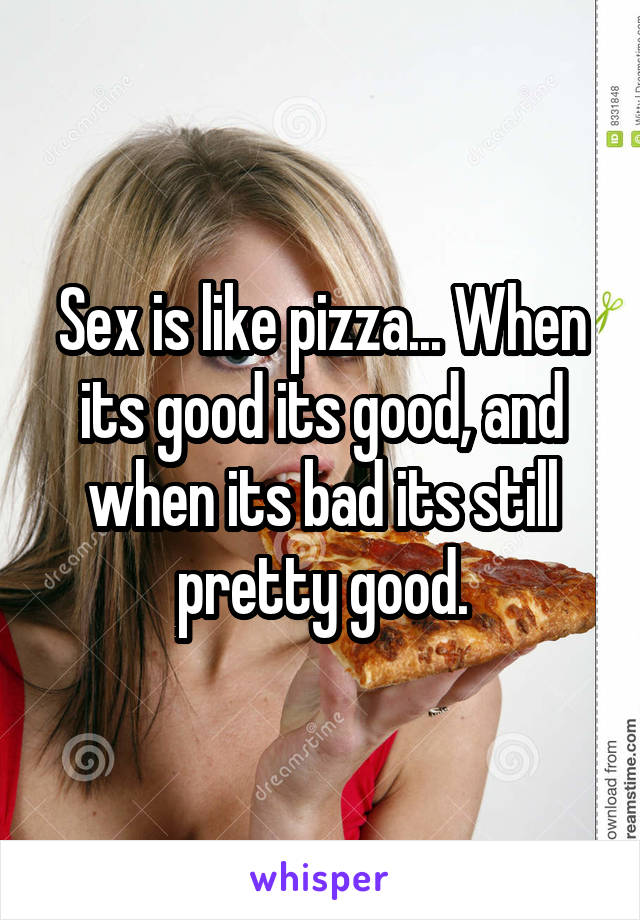 Sex is like pizza... When its good its good, and when its bad its still pretty good.