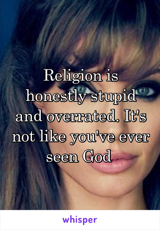 Religion is honestly stupid and overrated. It's not like you've ever seen God 