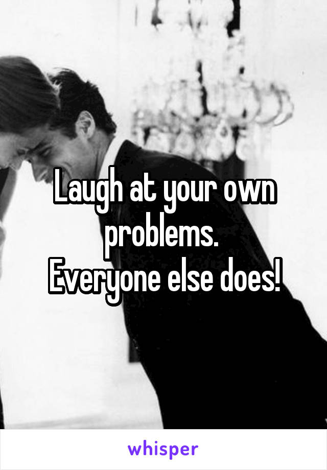 Laugh at your own problems. 
Everyone else does!