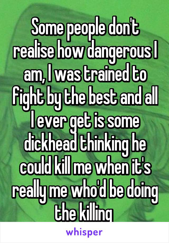Some people don't realise how dangerous I am, I was trained to fight by the best and all I ever get is some dickhead thinking he could kill me when it's really me who'd be doing the killing 