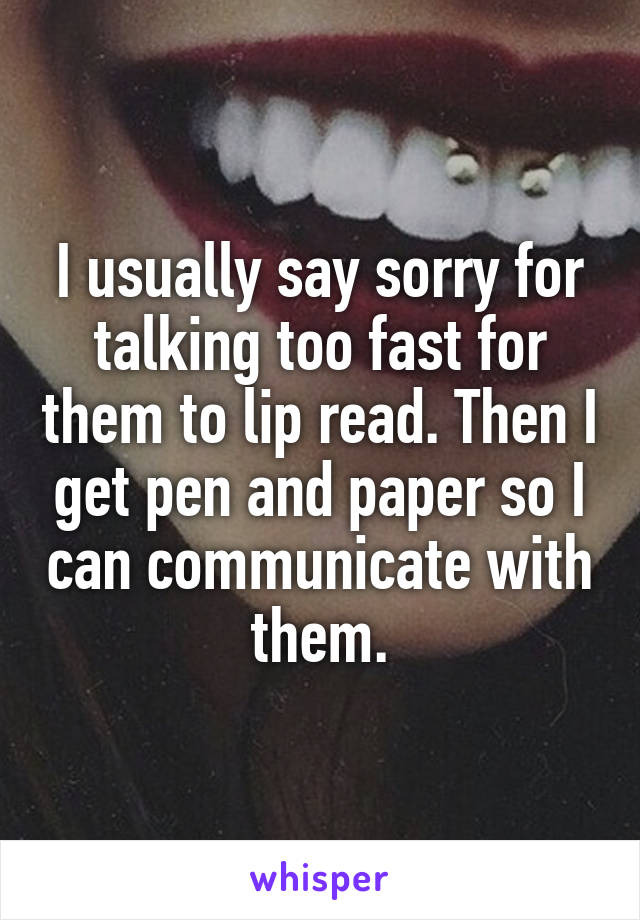 I usually say sorry for talking too fast for them to lip read. Then I get pen and paper so I can communicate with them.