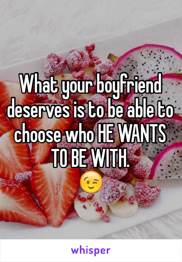 What your boyfriend deserves is to be able to choose who HE WANTS TO BE WITH. 
😉