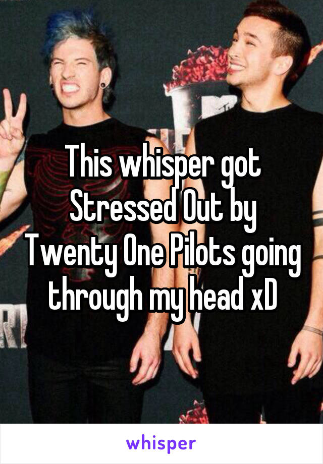 This whisper got Stressed Out by Twenty One Pilots going through my head xD