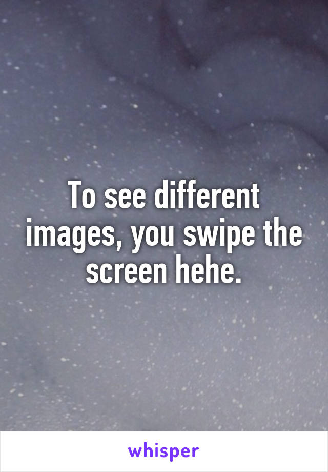 To see different images, you swipe the screen hehe.