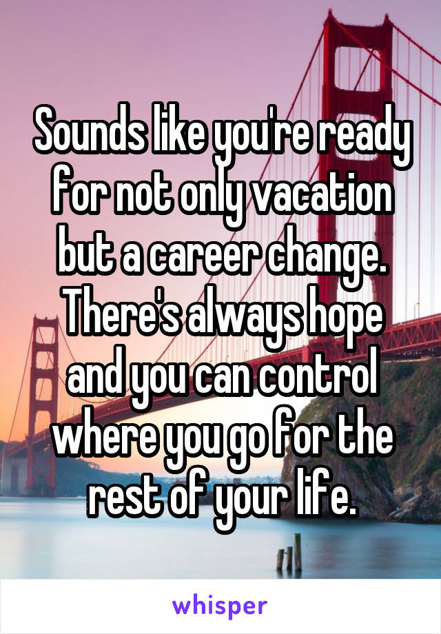 Sounds like you're ready for not only vacation but a career change. There's always hope and you can control where you go for the rest of your life.