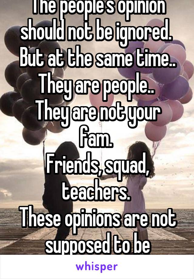 The people's opinion should not be ignored. 
But at the same time.. They are people.. 
They are not your fam. 
Friends, squad, teachers. 
These opinions are not supposed to be remembered. 
