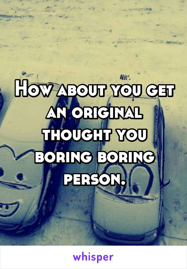 How about you get an original thought you boring boring person.