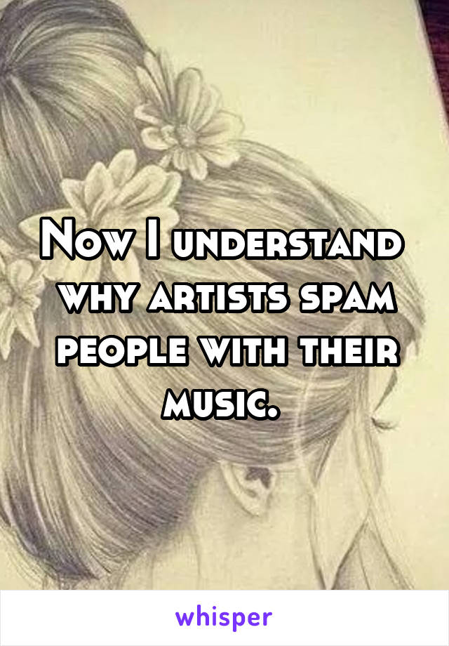 Now I understand  why artists spam people with their music. 