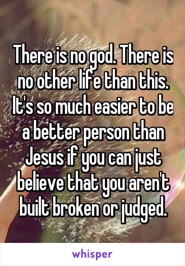 There is no god. There is no other life than this. It's so much easier to be a better person than Jesus if you can just believe that you aren't built broken or judged.