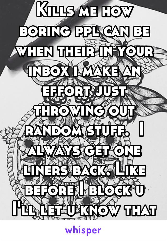 Kills me how boring ppl can be when their in your inbox i make an effort just throwing out random stuff.  I always get one liners back. Like before I block u I'll let u know that you are boring af