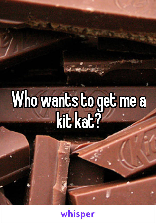 Who wants to get me a kit kat?