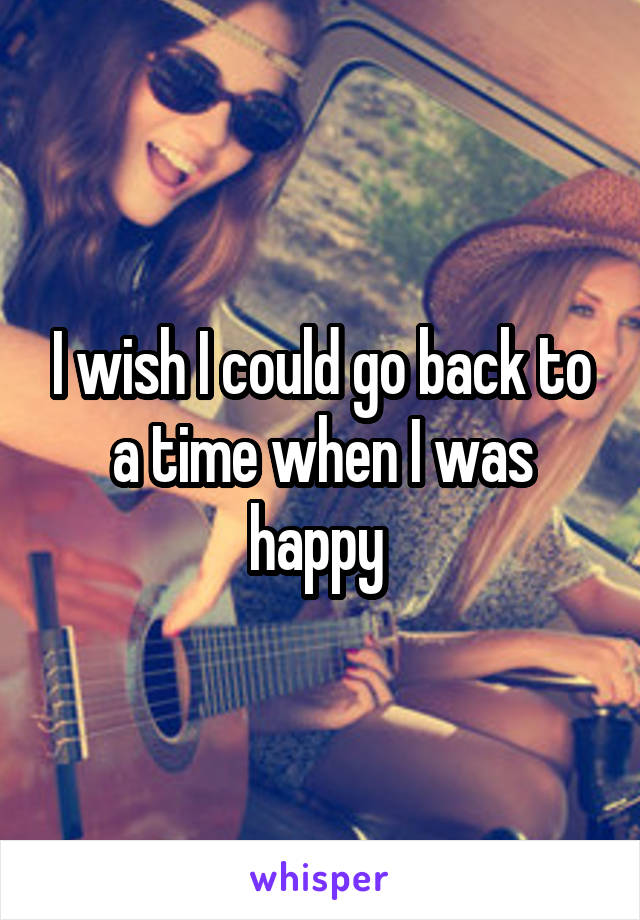 I wish I could go back to a time when I was happy 