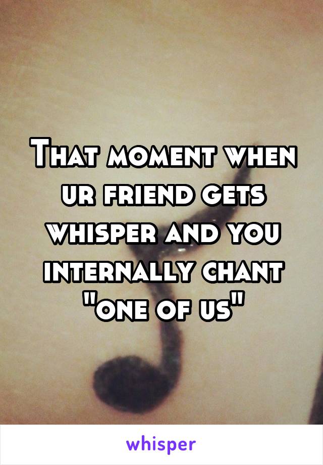 That moment when ur friend gets whisper and you internally chant "one of us"