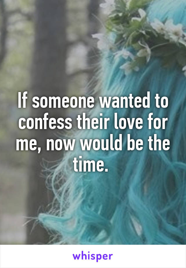 If someone wanted to confess their love for me, now would be the time. 