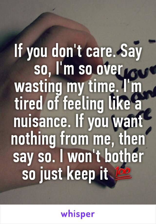 If you don't care. Say so, I'm so over wasting my time. I'm tired of feeling like a nuisance. If you want nothing from me, then say so. I won't bother so just keep it 💯