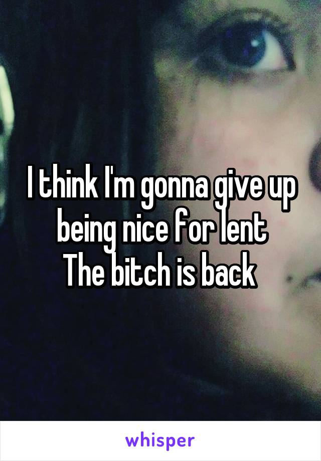 I think I'm gonna give up being nice for lent
The bitch is back 