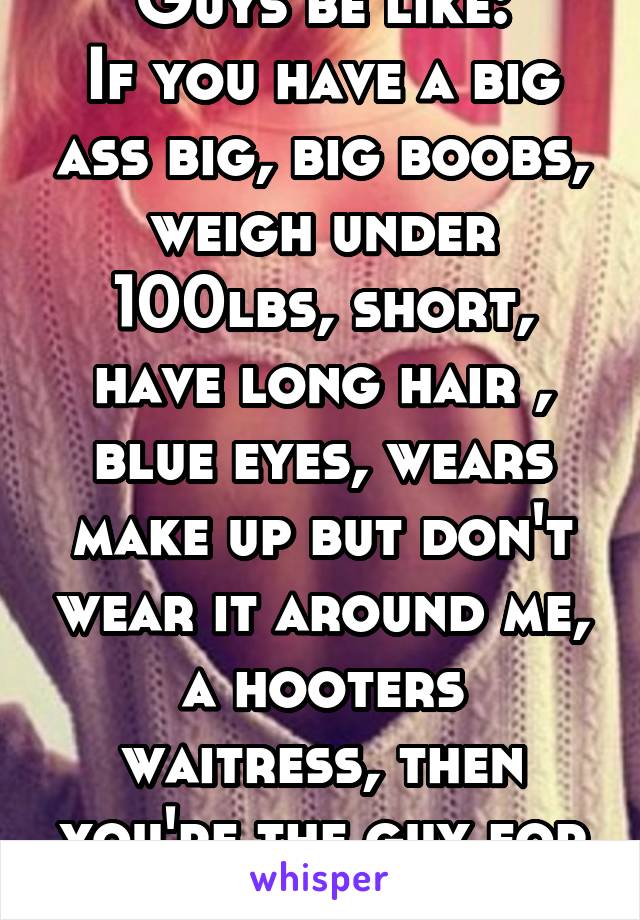 Guys be like:
If you have a big ass big, big boobs, weigh under 100lbs, short, have long hair , blue eyes, wears make up but don't wear it around me, a hooters waitress, then you're the guy for me