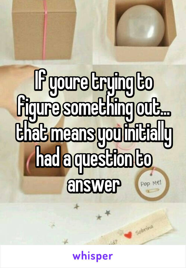 If youre trying to figure something out... that means you initially had a question to answer