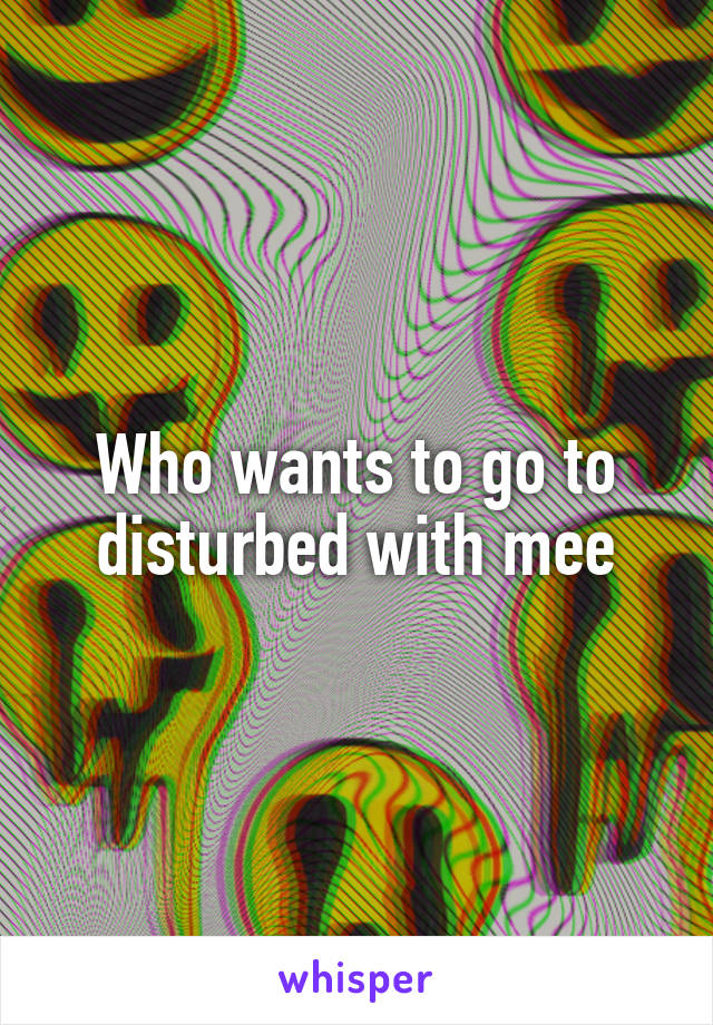 Who wants to go to disturbed with mee