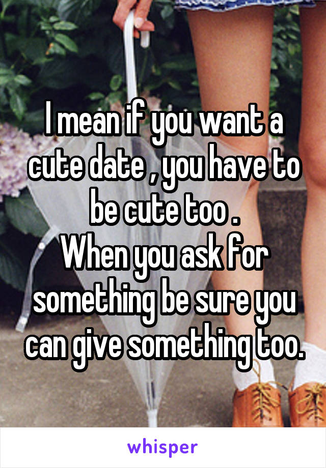 I mean if you want a cute date , you have to be cute too .
When you ask for something be sure you can give something too.