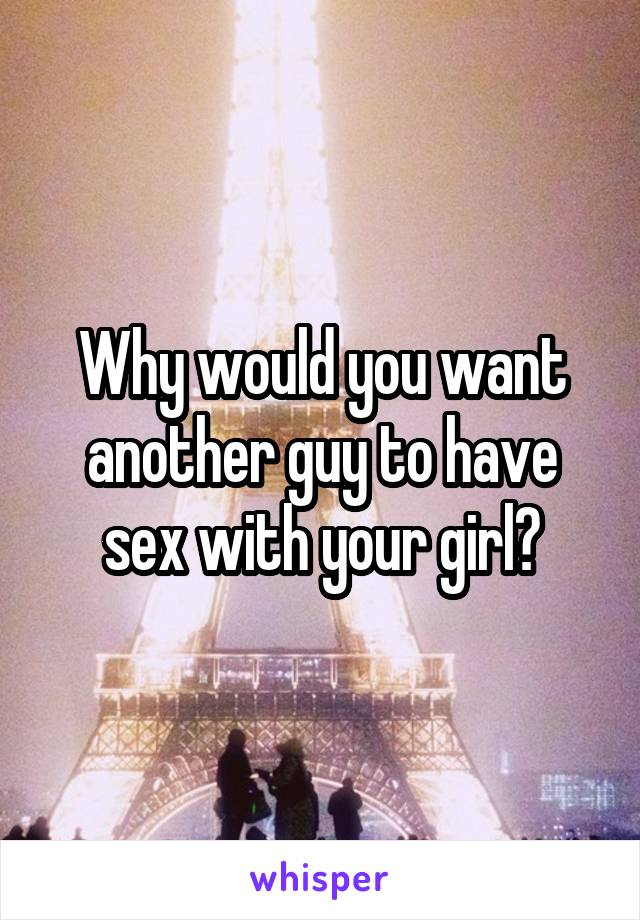 Why would you want another guy to have sex with your girl?