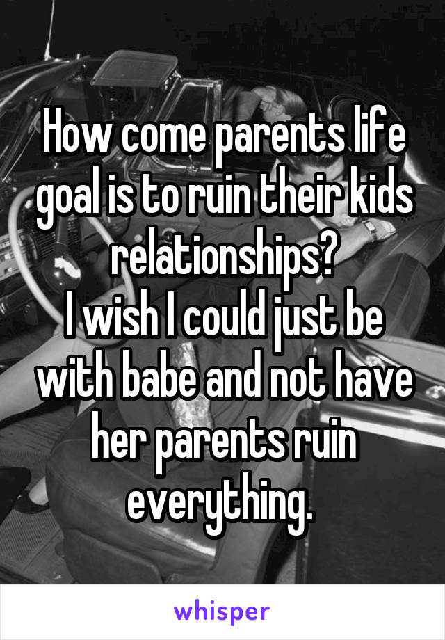 How come parents life goal is to ruin their kids relationships?
I wish I could just be with babe and not have her parents ruin everything. 