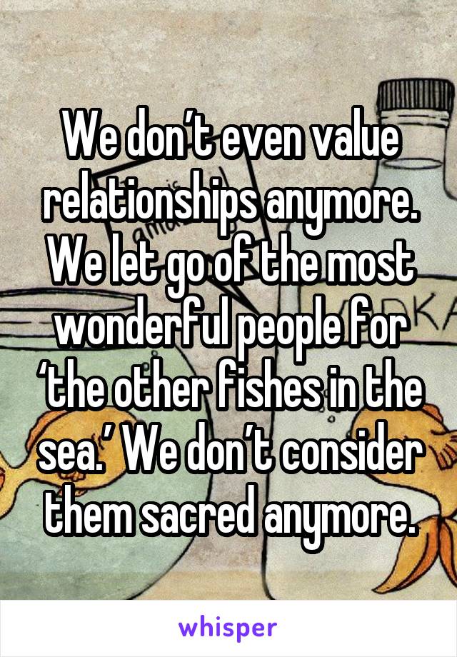 We don’t even value relationships anymore. We let go of the most wonderful people for ‘the other fishes in the sea.’ We don’t consider them sacred anymore.