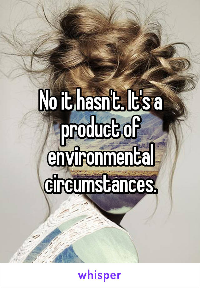 No it hasn't. It's a product of environmental circumstances.