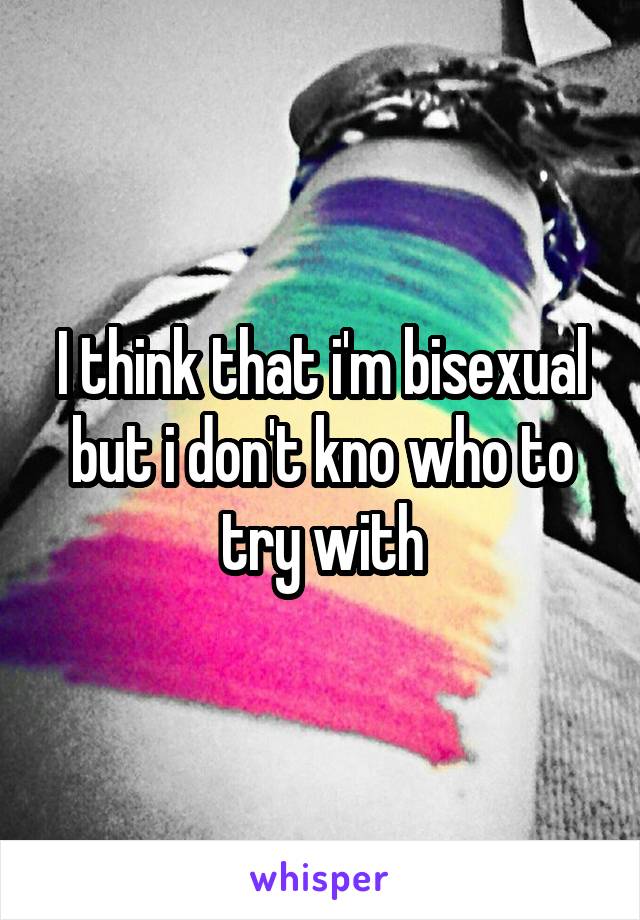 I think that i'm bisexual but i don't kno who to try with